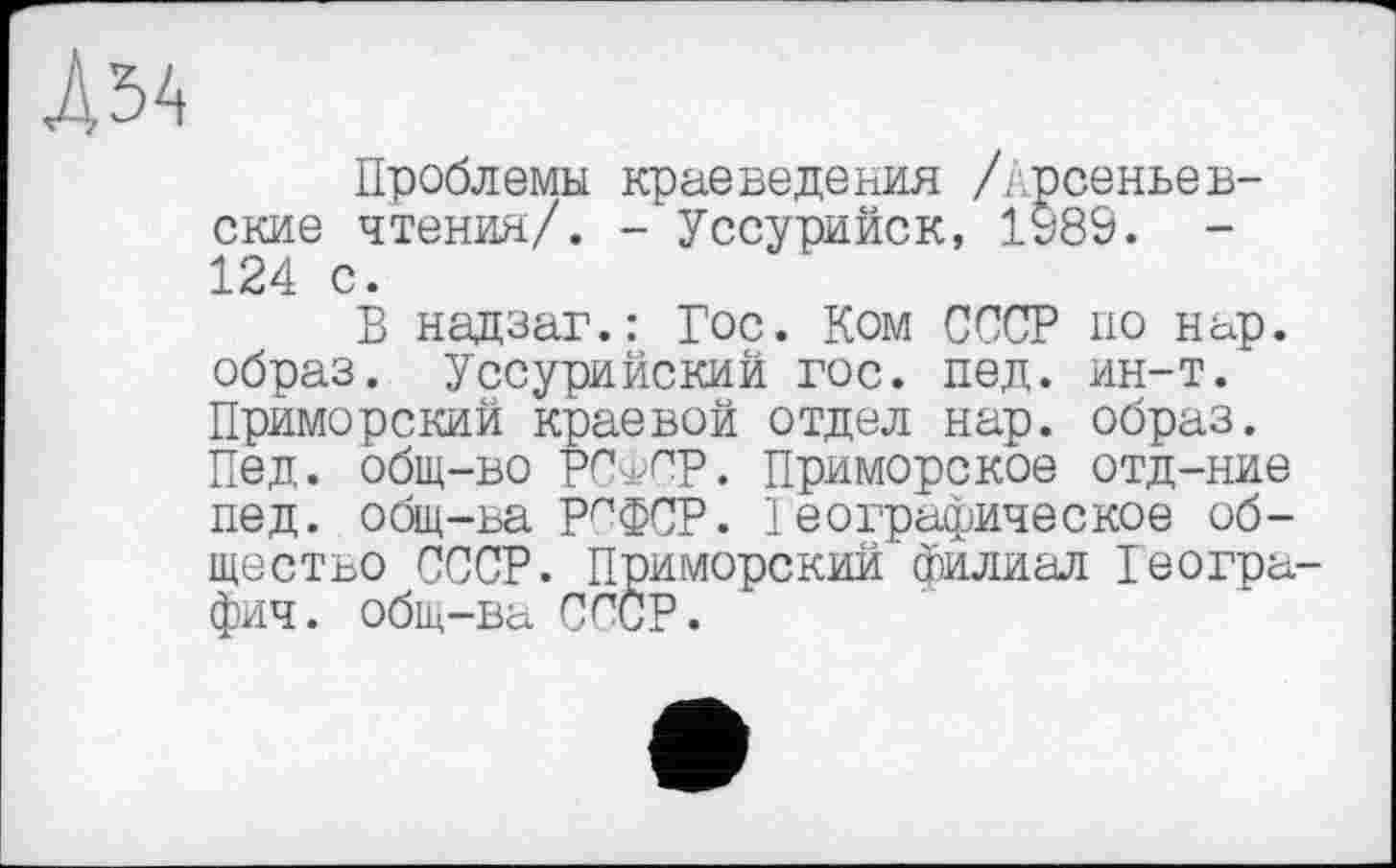 ﻿Д34
Проблемы краеведения /Арсеньев-ские чтения/. - Уссурийск, 1989. -124 с.
В надзаг.: Гос. Ком СССР по нар. образ. Уссурийский гос. пед. ин-т. Приморский краевой отдел нар. образ. Пед. общ-во РСфС’Р. Приморское отд-ние пед. общ-ва рофСР. 1 еографическое общество СССР. Приморский филиал Іеогра-фич. общ-ва СССР.